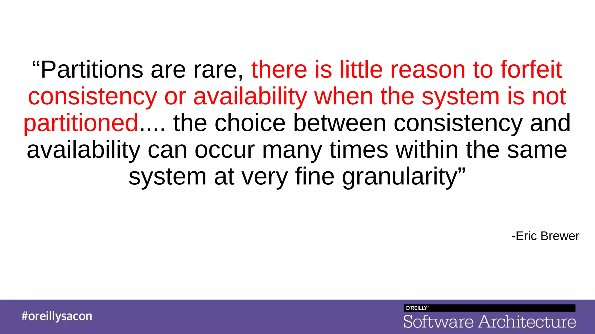 “Partitions are rare, there is little reason to forfeit
consistency or availability when the system is not
partitioned.... the choice between consistency and
availability can occur many times within the same
system at very fine granularity”
-Eric Brewer
 