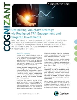Optimizing Voluntary Strategy via Realigned TPA Engagement and argeted Investments Given the growth of the voluntary market, traditional group insurers need a robust framework to implement their voluntary strategy, to allow optimal leverage of third-party administrators and to avoid the unsuccessful, endless cycles of continued investments into IT modernization programs. 
T 
Executive SummaryGrowth in the voluntary/worksite market in recent years has been noteworthy as compared to the traditional group market that is nearing stagnancy. Such attractive growth has caught the attention of group insurers, leading them to hone their voluntary business and IT strategies and make forays into the voluntary market. However, a detailed study reveals that insurers are challenged by people/skill-set deficiencies, convoluted processes and outdated IT topology, limiting their ability to launch new, innovative and competitive voluntary products. These entry bar- riers are making it difficult for them to enter this space, let alone to gain first-mover advantage over their competitors. Outsourcing their voluntary products to third- party administrators (TPAs) to support key administrative business functions seems to be the most obvious choice for insurers to overcome the impediments for a quick entry into the vol- untary market. However, what’s also needed is a 
strategy for optimizing TPA usage and bringing voluntary products back in house once the antici- pated performance threshold is reached. In an attempt to meet this intention, however, insurers are finding themselves in a Catch 22 situation in which they are perpetually and unsuc- cessfully investing in IT modernization programs, amid rising TPA costs. This white paper analyzes these current state impediments and the TPA engagement model — including its deficiencies — and reveals how tar- geted investments through a robust voluntary framework could help insurers overcome current limitations and achieve the desired speed-to- market without being constrained by large initial capital outlays. For the purposes of this paper, we have limited our analysis to traditional group insurers with vol- untary offerings such as life, disability, accident, long-term care, etc.; healthcare products or insur- ers carrying these products were not considered. • Cognizant 20-20 Insightscognizant 20-20 insights | september 2014  