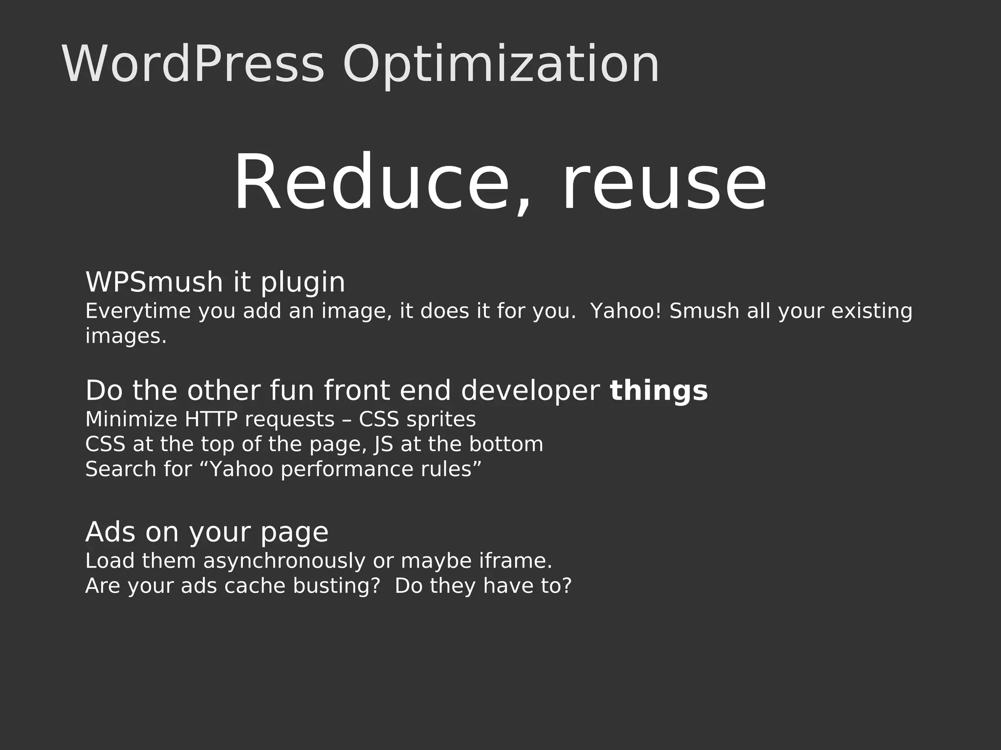 WordPress Optimization
Reduce, reuse
WPSmush it plugin
Everytime you add an image, it does it for you. Yahoo! Smush all your existing
images.
Do the other fun front end developer things
Minimize HTTP requests – CSS sprites
CSS at the top of the page, JS at the bottom
Search for “Yahoo performance rules”
Ads on your page
Load them asynchronously or maybe iframe.
Are your ads cache busting? Do they have to?
 