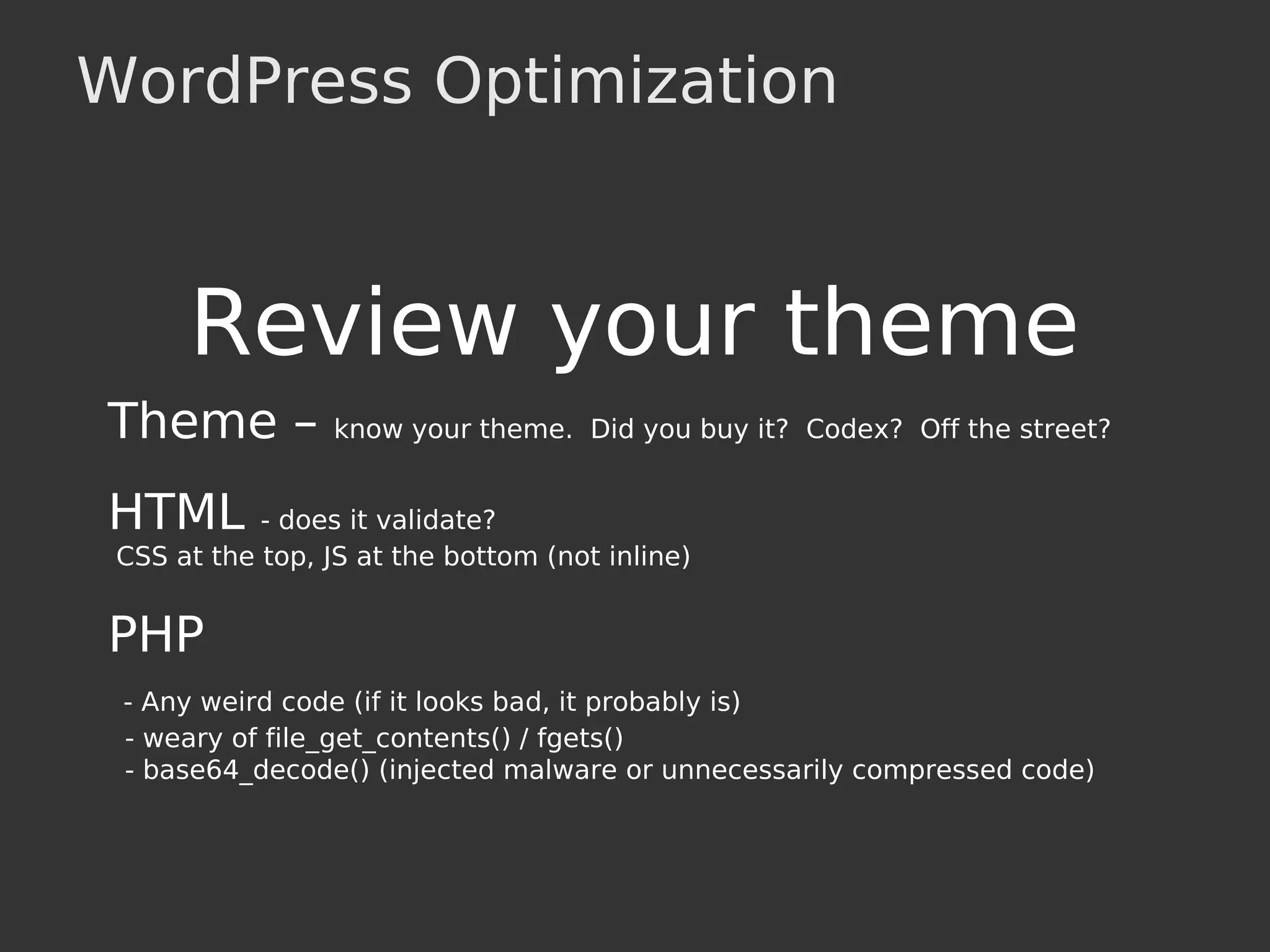 WordPress Optimization
Review your theme
Theme – know your theme. Did you buy it? Codex? Off the street?
HTML - does it validate?
CSS at the top, JS at the bottom (not inline)
PHP
- Any weird code (if it looks bad, it probably is)
- weary of file_get_contents() / fgets()
- base64_decode() (injected malware or unnecessarily compressed code)
 