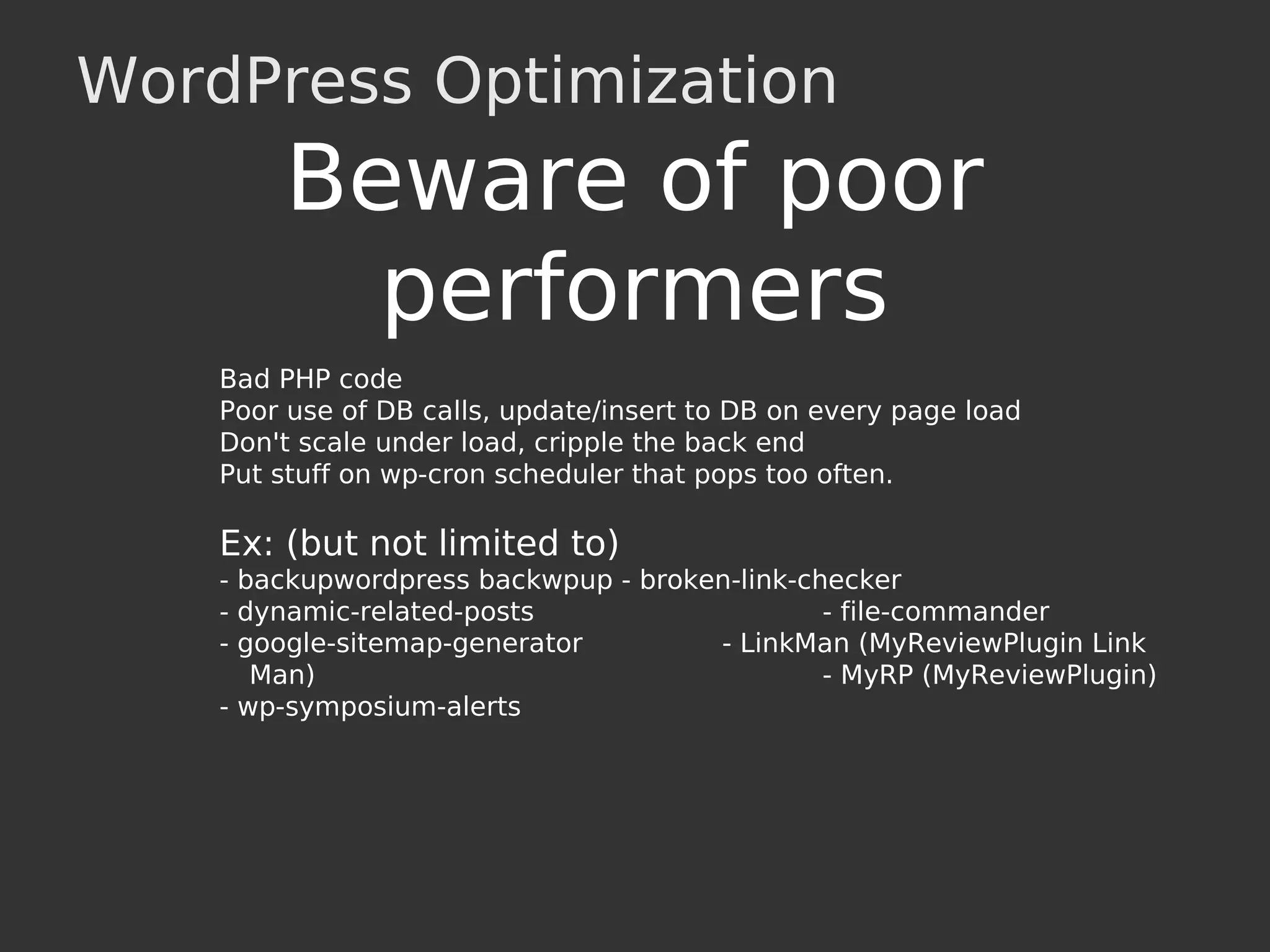 WordPress Optimization
Bad PHP code
Poor use of DB calls, update/insert to DB on every page load
Don't scale under load, cripple the back end
Put stuff on wp-cron scheduler that pops too often.
Ex: (but not limited to)
- backupwordpress backwpup - broken-link-checker
- dynamic-related-posts - file-commander
- google-sitemap-generator - LinkMan (MyReviewPlugin Link
Man) - MyRP (MyReviewPlugin)
- wp-symposium-alerts
Beware of poor
performers
 