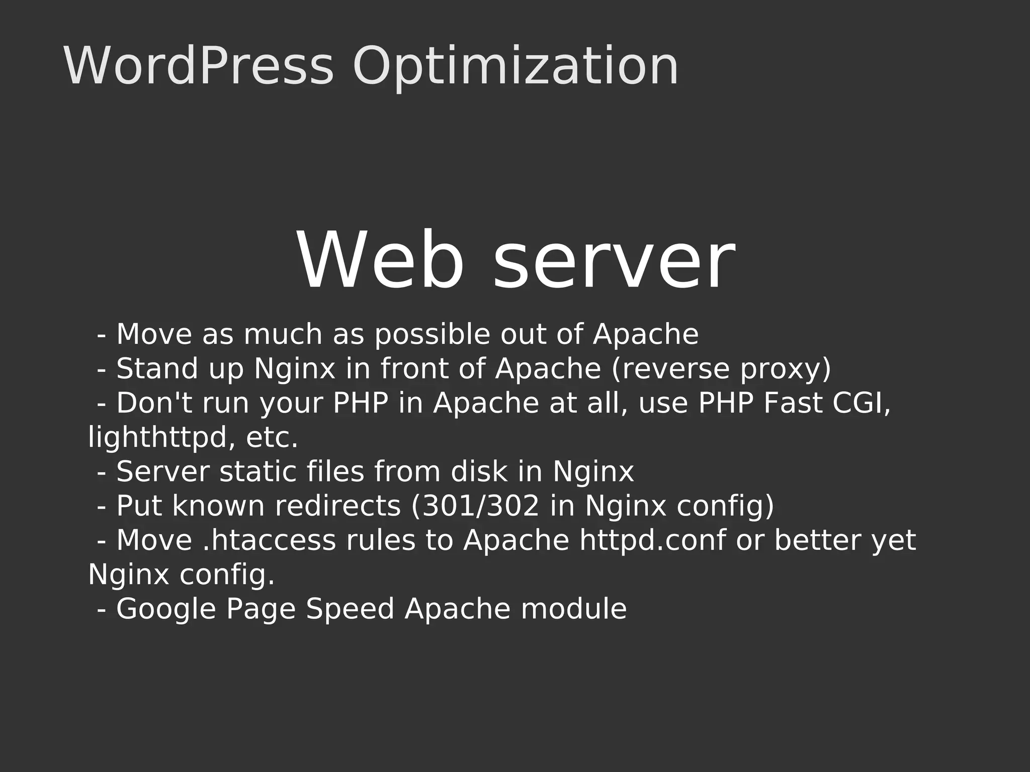 WordPress Optimization
Web server
- Move as much as possible out of Apache
- Stand up Nginx in front of Apache (reverse proxy)
- Don't run your PHP in Apache at all, use PHP Fast CGI,
lighthttpd, etc.
- Server static files from disk in Nginx
- Put known redirects (301/302 in Nginx config)
- Move .htaccess rules to Apache httpd.conf or better yet
Nginx config.
- Google Page Speed Apache module
 