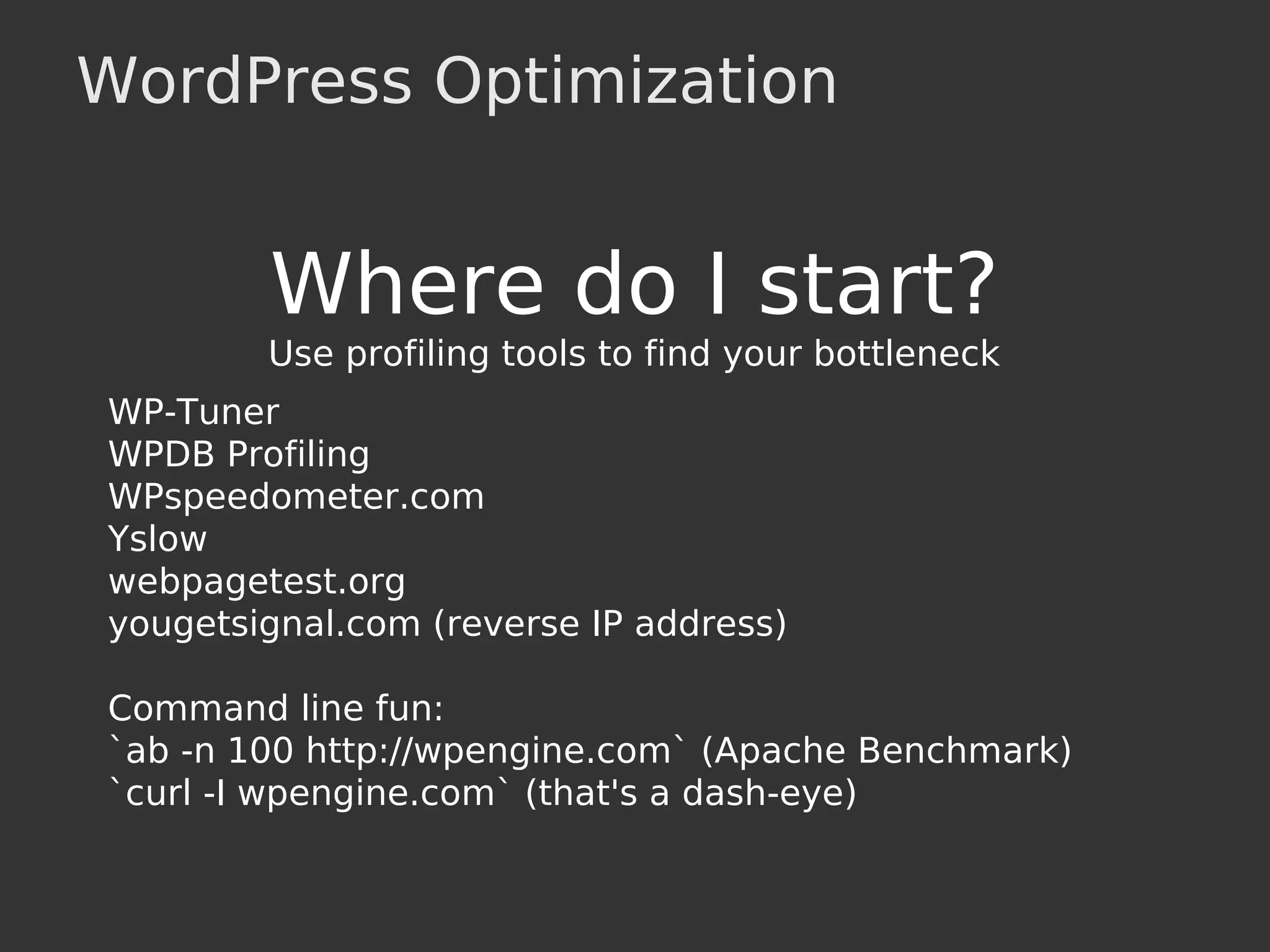 WordPress Optimization
Where do I start?
Use profiling tools to find your bottleneck
WP-Tuner
WPDB Profiling
WPspeedometer.com
Yslow
webpagetest.org
yougetsignal.com (reverse IP address)
Command line fun:
`ab -n 100 http://wpengine.com` (Apache Benchmark)
`curl -I wpengine.com` (that's a dash-eye)
 
