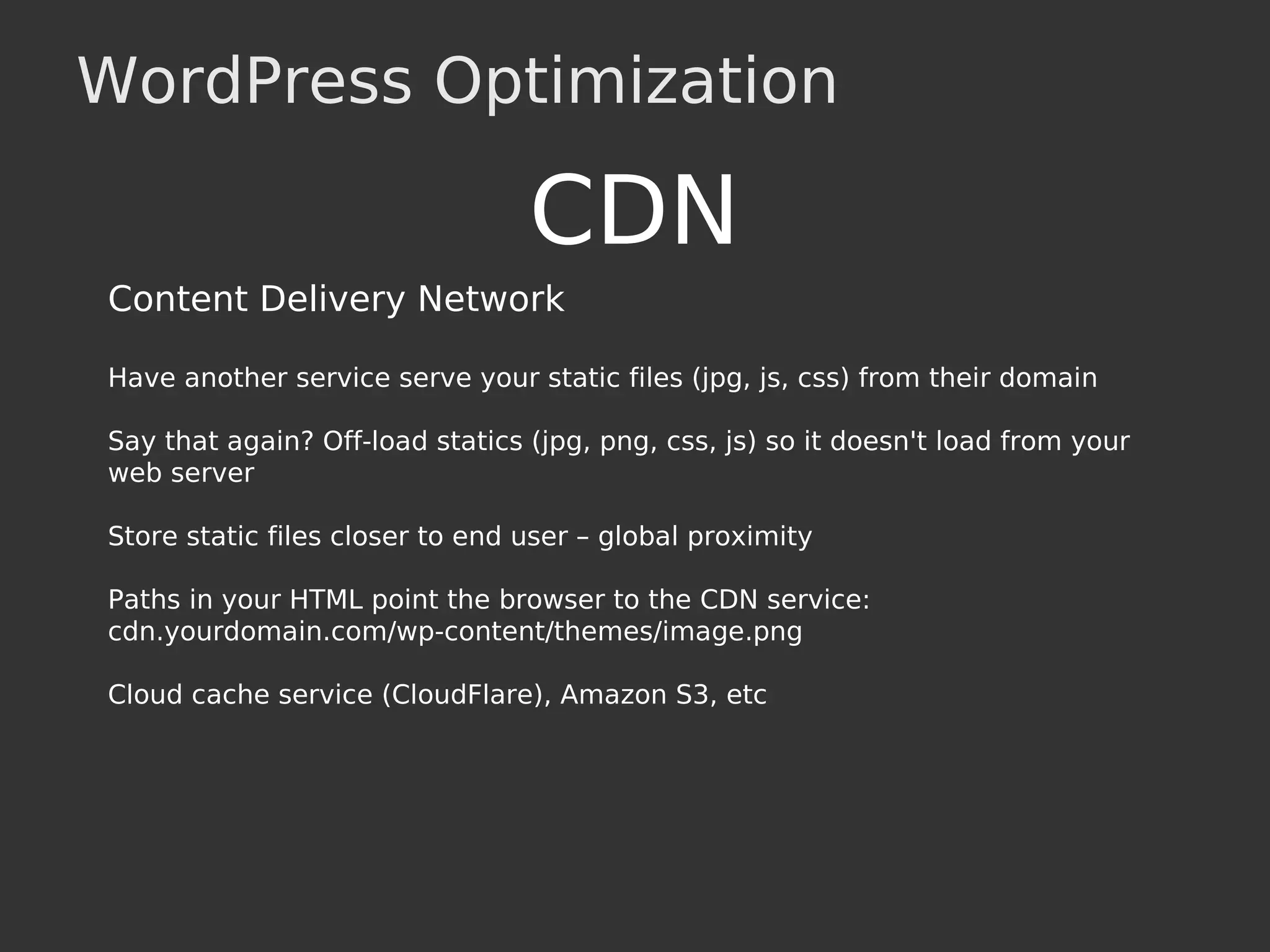 WordPress Optimization
CDN
Content Delivery Network
Have another service serve your static files (jpg, js, css) from their domain
Say that again? Off-load statics (jpg, png, css, js) so it doesn't load from your
web server
Store static files closer to end user – global proximity
Paths in your HTML point the browser to the CDN service:
cdn.yourdomain.com/wp-content/themes/image.png
Cloud cache service (CloudFlare), Amazon S3, etc
 