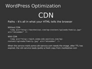 WordPress Optimization
CDN
Paths – It's all in what your HTML tells the browser
Without CDN
  <img src="http://markkelnar.com/wp­content/uploads/family.jpg" 
alt="shredder" />
With CDN
  <img src="http://mark.some­cdn­service.com/wp­
content/uploads/family.jpg" alt="shredder" />
When the service mark.some-cdn-service.com needs the image, after TTL has
expired, the cdn service loads (pulls) a fresh copy from markkelnar.com
 