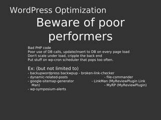 WordPress Optimization
Bad PHP code
Poor use of DB calls, update/insert to DB on every page load
Don't scale under load, cripple the back end
Put stuff on wp-cron scheduler that pops too often.
Ex: (but not limited to)
- backupwordpress backwpup - broken-link-checker
- dynamic-related-posts - file-commander
- google-sitemap-generator - LinkMan (MyReviewPlugin Link
Man) - MyRP (MyReviewPlugin)
- wp-symposium-alerts
Beware of poor
performers
 