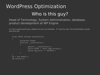 WordPress Optimization
Who is this guy?
Head of Technology, System Administration, database,
product development at WP Engine
I'm not a power-point guy, please excuse my mistakes. If I had my way, this presentation would
look like this
class WCATL extends presentation
{
protected $name;
function __constructor()
{
parent::__constructor();
$this­>name = 'Word Camp Atlanta';
$this­>bg_color = '#808080';
}
}
$p = new WCATL();
$p­>scroll();
 