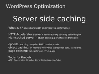 WordPress Optimization
Server side caching
What is it? saves bandwidth and improves performance
HTTP Accelerator server– reverse proxy caching behind nginx
Memcached server – object caching, persistent vs transients
opcode: caching compiled PHP code bytecode
object caching: in memory key-value storage for data, transients
page caching: full caching of HTML page
Tools for the job:
APC, Eaccerator, Xcache, Zend Optimizer, ionCube
 