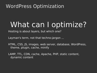 WordPress Optimization
What can I optimize?
Hosting is about layers, but which one?
Layman's term, not that techno-jargon ...
HTML, CSS, JS, images, web server, database, WordPress,
theme, plugin, cache, minify
LAMP, TTL, CDN, cache, Apache, PHP, static content,
dynamic content
 