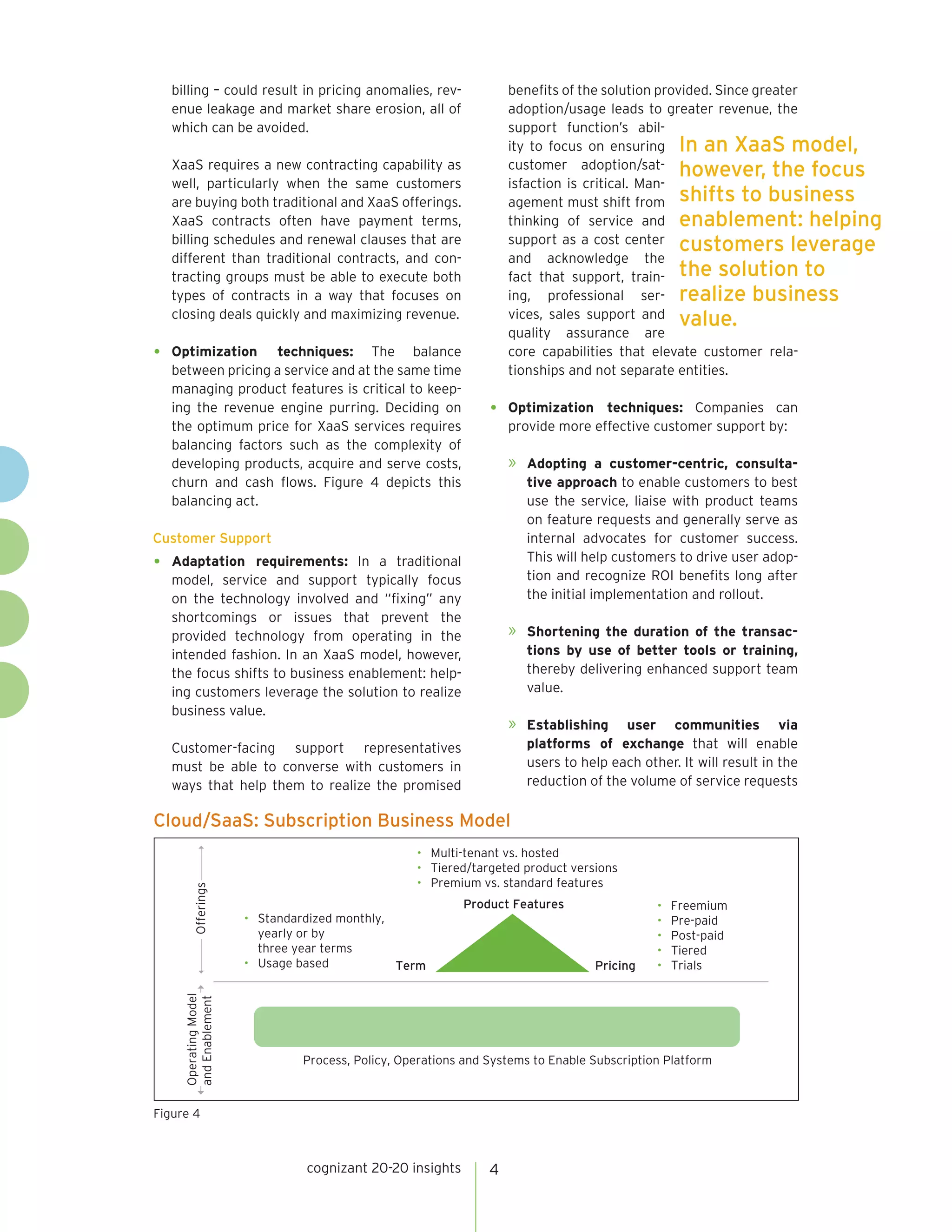 cognizant 20-20 insights 4
billing – could result in pricing anomalies, rev-
enue leakage and market share erosion, all of
which can be avoided.
XaaS requires a new contracting capability as
well, particularly when the same customers
are buying both traditional and XaaS offerings.
XaaS contracts often have payment terms,
billing schedules and renewal clauses that are
different than traditional contracts, and con-
tracting groups must be able to execute both
types of contracts in a way that focuses on
closing deals quickly and maximizing revenue.
•	 Optimization techniques: The balance
between pricing a service and at the same time
managing product features is critical to keep-
ing the revenue engine purring. Deciding on
the optimum price for XaaS services requires
balancing factors such as the complexity of
developing products, acquire and serve costs,
churn and cash flows. Figure 4 depicts this
balancing act.
Customer Support
•	 Adaptation requirements: In a traditional
model, service and support typically focus
on the technology involved and “fixing” any
shortcomings or issues that prevent the
provided technology from operating in the
intended fashion. In an XaaS model, however,
the focus shifts to business enablement: help-
ing customers leverage the solution to realize
business value.
Customer-facing support representatives
must be able to converse with customers in
ways that help them to realize the promised
benefits of the solution provided. Since greater
adoption/usage leads to greater revenue, the
support function’s abil-
ity to focus on ensuring
customer adoption/sat-
isfaction is critical. Man-
agement must shift from
thinking of service and
support as a cost center
and acknowledge the
fact that support, train-
ing, professional ser-
vices, sales support and
quality assurance are
core capabilities that elevate customer rela-
tionships and not separate entities.
•	 Optimization techniques: Companies can
provide more effective customer support by:
»	 Adopting a customer-centric, consulta-
tive approach to enable customers to best
use the service, liaise with product teams
on feature requests and generally serve as
internal advocates for customer success.
This will help customers to drive user adop-
tion and recognize ROI benefits long after
the initial implementation and rollout.
»	 Shortening the duration of the transac-
tions by use of better tools or training,
thereby delivering enhanced support team
value.
»	 Establishing user communities via
platforms of exchange that will enable
users to help each other. It will result in the
reduction of the volume of service requests
Cloud/SaaS: Subscription Business Model
Figure 4
Product Features
Term Pricing
• Freemium
• Pre-paid
• Post-paid
• Tiered
• Trials
• Standardized monthly,
yearly or by
three year terms
• Usage based
• Multi-tenant vs. hosted
• Tiered/targeted product versions
• Premium vs. standard features
Offerings
OperatingModel
andEnablement
Process, Policy, Operations and Systems to Enable Subscription Platform
In an XaaS model,
however, the focus
shifts to business
enablement: helping
customers leverage
the solution to
realize business
value.
 