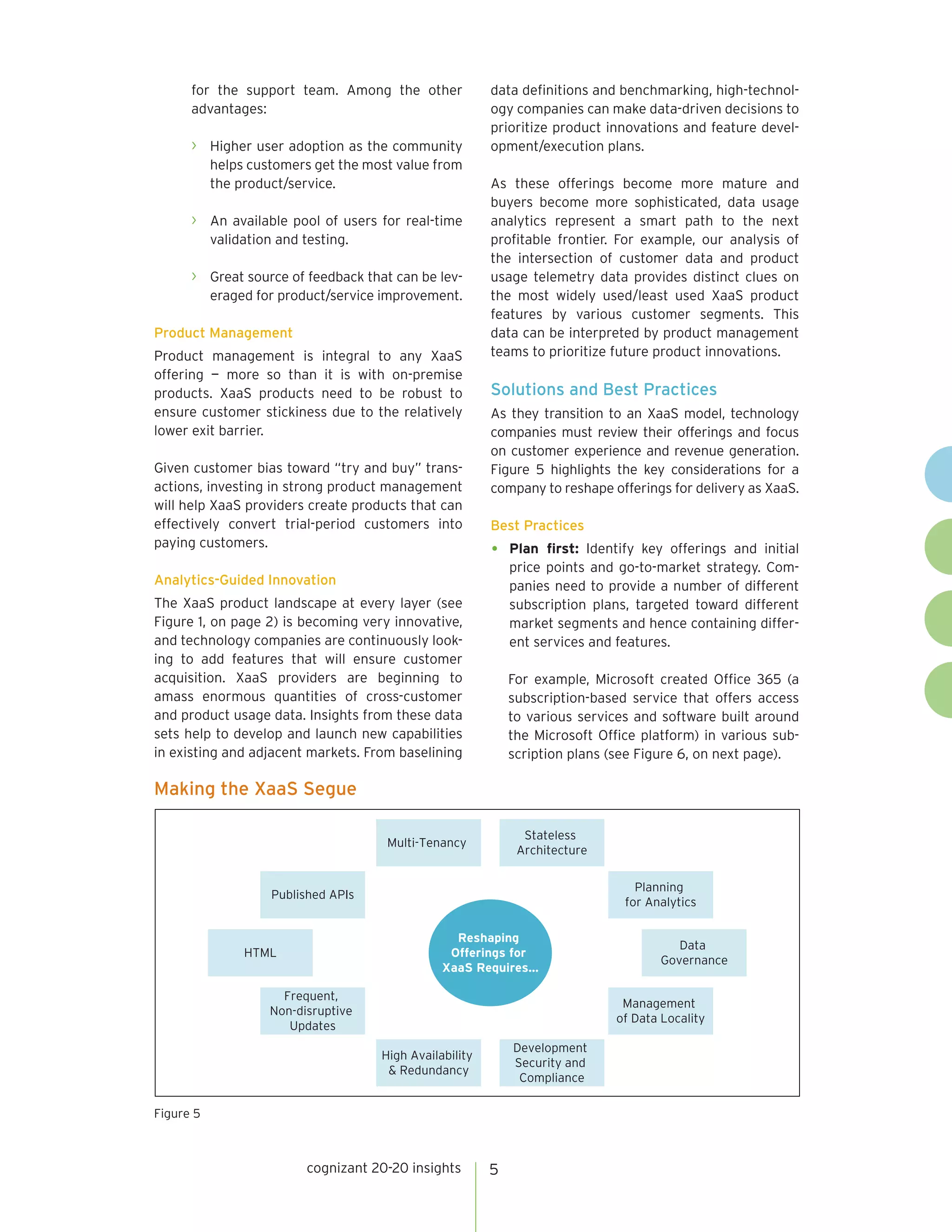 cognizant 20-20 insights 5
for the support team. Among the other
advantages:
›	 Higher user adoption as the community
helps customers get the most value from
the product/service.
›	 An available pool of users for real-time
validation and testing.
›	 Great source of feedback that can be lev-
eraged for product/service improvement.
Product Management
Product management is integral to any XaaS
offering — more so than it is with on-premise
products. XaaS products need to be robust to
ensure customer stickiness due to the relatively
lower exit barrier.
Given customer bias toward “try and buy” trans-
actions, investing in strong product management
will help XaaS providers create products that can
effectively convert trial-period customers into
paying customers.
Analytics-Guided Innovation
The XaaS product landscape at every layer (see
Figure 1, on page 2) is becoming very innovative,
and technology companies are continuously look-
ing to add features that will ensure customer
acquisition. XaaS providers are beginning to
amass enormous quantities of cross-customer
and product usage data. Insights from these data
sets help to develop and launch new capabilities
in existing and adjacent markets. From baselining
data definitions and benchmarking, high-technol-
ogy companies can make data-driven decisions to
prioritize product innovations and feature devel-
opment/execution plans.
As these offerings become more mature and
buyers become more sophisticated, data usage
analytics represent a smart path to the next
profitable frontier. For example, our analysis of
the intersection of customer data and product
usage telemetry data provides distinct clues on
the most widely used/least used XaaS product
features by various customer segments. This
data can be interpreted by product management
teams to prioritize future product innovations.
Solutions and Best Practices
As they transition to an XaaS model, technology
companies must review their offerings and focus
on customer experience and revenue generation.
Figure 5 highlights the key considerations for a
company to reshape offerings for delivery as XaaS.
Best Practices
•	 Plan first: Identify key offerings and initial
price points and go-to-market strategy. Com-
panies need to provide a number of different
subscription plans, targeted toward different
market segments and hence containing differ-
ent services and features.
For example, Microsoft created Office 365 (a
subscription-based service that offers access
to various services and software built around
the Microsoft Office platform) in various sub-
scription plans (see Figure 6, on next page).
Making the XaaS Segue
Figure 5
Published APIs
HTML
Planning
for Analytics
Data
Governance
Multi-Tenancy
Stateless
Architecture
Reshaping
Offerings for
XaaS Requires…
High Availability
& Redundancy
Development
Security and
Compliance
Management
of Data Locality
Frequent,
Non-disruptive
Updates
 
