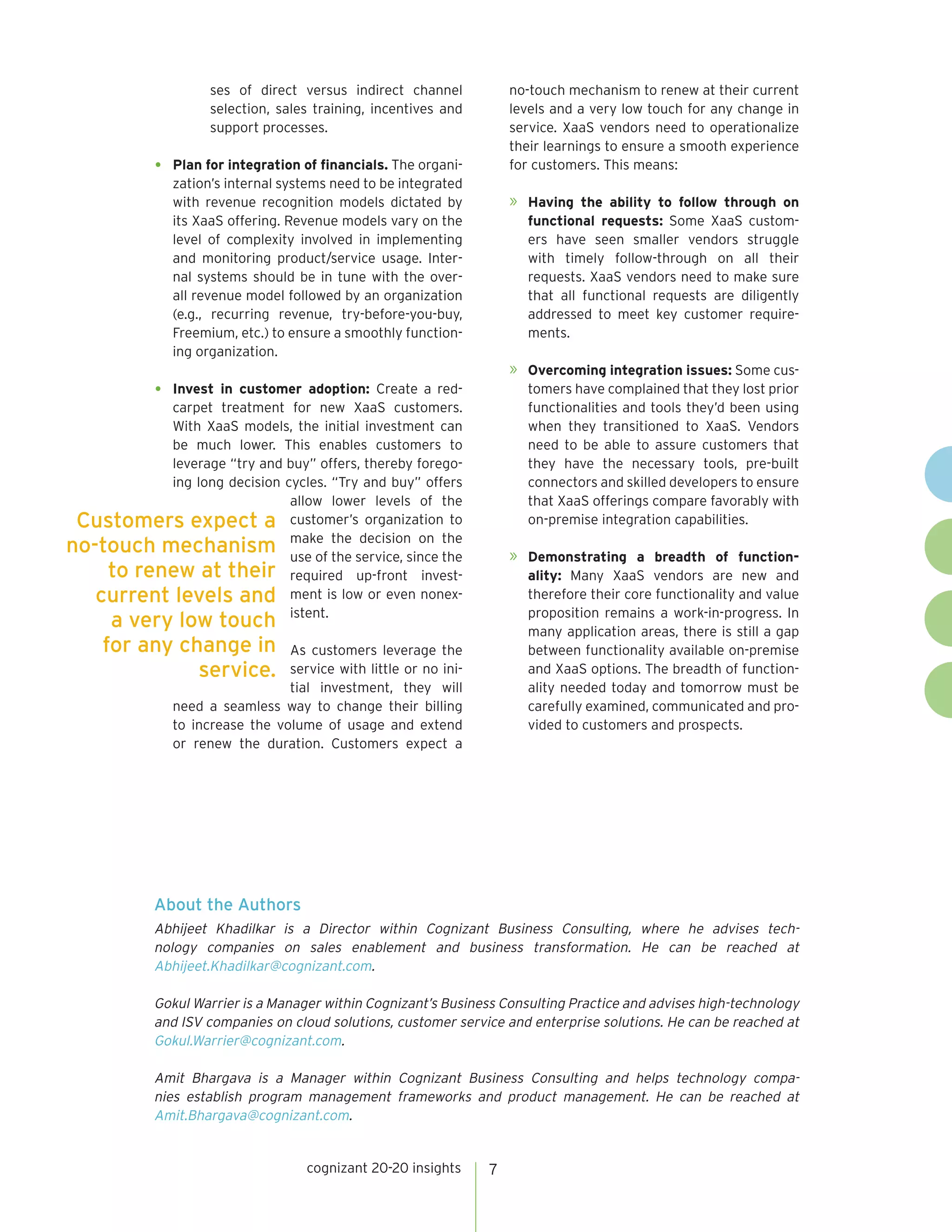 cognizant 20-20 insights 7
ses of direct versus indirect channel
selection, sales training, incentives and
support processes.
•	 Plan for integration of financials. The organi-
zation’s internal systems need to be integrated
with revenue recognition models dictated by
its XaaS offering. Revenue models vary on the
level of complexity involved in implementing
and monitoring product/service usage. Inter-
nal systems should be in tune with the over-
all revenue model followed by an organization
(e.g., recurring revenue, try-before-you-buy,
Freemium, etc.) to ensure a smoothly function-
ing organization.
•	 Invest in customer adoption: Create a red-
carpet treatment for new XaaS customers.
With XaaS models, the initial investment can
be much lower. This enables customers to
leverage “try and buy” offers, thereby forego-
ing long decision cycles. “Try and buy” offers
allow lower levels of the
customer’s organization to
make the decision on the
use of the service, since the
required up-front invest-
ment is low or even nonex-
istent.
As customers leverage the
service with little or no ini-
tial investment, they will
need a seamless way to change their billing
to increase the volume of usage and extend
or renew the duration. Customers expect a
no-touch mechanism to renew at their current
levels and a very low touch for any change in
service. XaaS vendors need to operationalize
their learnings to ensure a smooth experience
for customers. This means:
»	 Having the ability to follow through on
functional requests: Some XaaS custom-
ers have seen smaller vendors struggle
with timely follow-through on all their
requests. XaaS vendors need to make sure
that all functional requests are diligently
addressed to meet key customer require-
ments.
»	 Overcoming integration issues: Some cus-
tomers have complained that they lost prior
functionalities and tools they’d been using
when they transitioned to XaaS. Vendors
need to be able to assure customers that
they have the necessary tools, pre-built
connectors and skilled developers to ensure
that XaaS offerings compare favorably with
on-premise integration capabilities.
»	 Demonstrating a breadth of function-
ality: Many XaaS vendors are new and
therefore their core functionality and value
proposition remains a work-in-progress. In
many application areas, there is still a gap
between functionality available on-premise
and XaaS options. The breadth of function-
ality needed today and tomorrow must be
carefully examined, communicated and pro-
vided to customers and prospects.
Customers expect a
no-touch mechanism
to renew at their
current levels and
a very low touch
for any change in
service.
About the Authors
Abhijeet Khadilkar is a Director within Cognizant Business Consulting, where he advises tech-
nology companies on sales enablement and business transformation. He can be reached at
Abhijeet.Khadilkar@cognizant.com.
Gokul Warrier is a Manager within Cognizant’s Business Consulting Practice and advises high-technology
and ISV companies on cloud solutions, customer service and enterprise solutions. He can be reached at
Gokul.Warrier@cognizant.com.
Amit Bhargava is a Manager within Cognizant Business Consulting and helps technology compa-
nies establish program management frameworks and product management. He can be reached at
Amit.Bhargava@cognizant.com.
 