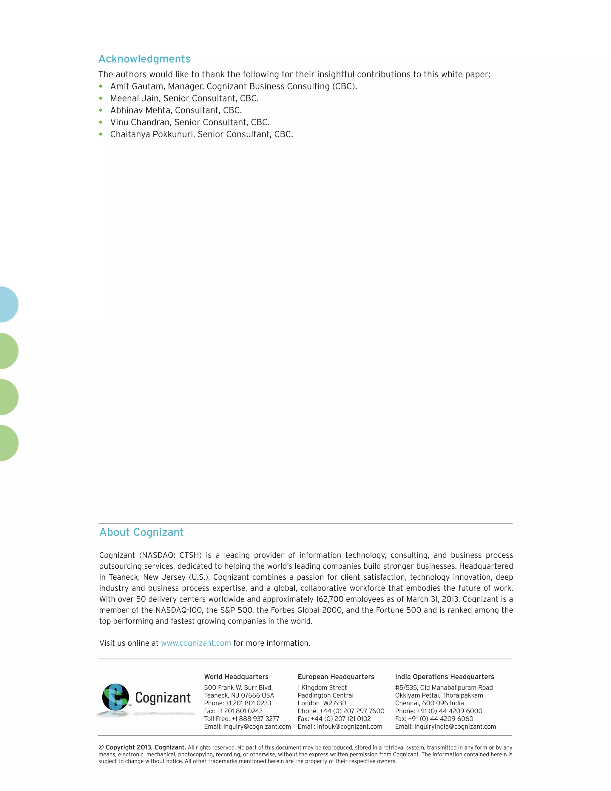 About Cognizant
Cognizant (NASDAQ: CTSH) is a leading provider of information technology, consulting, and business process
outsourcing services, dedicated to helping the world’s leading companies build stronger businesses. Headquartered
in Teaneck, New Jersey (U.S.), Cognizant combines a passion for client satisfaction, technology innovation, deep
industry and business process expertise, and a global, collaborative workforce that embodies the future of work.
With over 50 delivery centers worldwide and approximately 162,700 employees as of March 31, 2013, Cognizant is a
member of the NASDAQ-100, the S&P 500, the Forbes Global 2000, and the Fortune 500 and is ranked among the
top performing and fastest growing companies in the world.
Visit us online at www.cognizant.com for more information.
World Headquarters
500 Frank W. Burr Blvd.
Teaneck, NJ 07666 USA
Phone: +1 201 801 0233
Fax: +1 201 801 0243
Toll Free: +1 888 937 3277
Email: inquiry@cognizant.com
European Headquarters
1 Kingdom Street
Paddington Central
London W2 6BD
Phone: +44 (0) 207 297 7600
Fax: +44 (0) 207 121 0102
Email: infouk@cognizant.com
India Operations Headquarters
#5/535, Old Mahabalipuram Road
Okkiyam Pettai, Thoraipakkam
Chennai, 600 096 India
Phone: +91 (0) 44 4209 6000
Fax: +91 (0) 44 4209 6060
Email: inquiryindia@cognizant.com
­­© Copyright 2013, Cognizant. All rights reserved. No part of this document may be reproduced, stored in a retrieval system, transmitted in any form or by any
means, electronic, mechanical, photocopying, recording, or otherwise, without the express written permission from Cognizant. The information contained herein is
subject to change without notice. All other trademarks mentioned herein are the property of their respective owners.
Acknowledgments
The authors would like to thank the following for their insightful contributions to this white paper:
•	 Amit Gautam, Manager, Cognizant Business Consulting (CBC).
•	 Meenal Jain, Senior Consultant, CBC.
•	 Abhinav Mehta, Consultant, CBC.
•	 Vinu Chandran, Senior Consultant, CBC.
•	 Chaitanya Pokkunuri, Senior Consultant, CBC.
 
