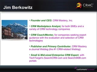 Jim Berkowitz Founder and CEO ,  CRM Mastery, Inc. CRM Marketplace Analyst,  for both SMEs and a variety of CRM technology companies CRM Coach/Mentor,  for companies seeking expert guidance with the evaluation and selection of CRM technologies Publisher and Primary Contributor ,  CRM Mastery e-Journal Weblog (the #1 CRM-related Weblog) Small & Mid-sized Enterprise CRM Expert ,  with TechTarget’s SearchCRM.com and SearchSMB.com portals 