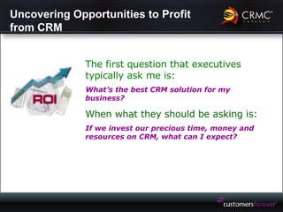 Uncovering Opportunities to Profit from CRM The first question that executives typically ask me is: What’s the best CRM solution for my business?   When what they should be asking is: If we invest our precious time, money and resources on CRM, what can I expect? 