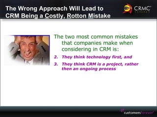 The Wrong Approach Will Lead to CRM Being a  C ostly,  R otton  M istake The two most common mistakes that companies make when considering in CRM is: They think technology first, and They think CRM is a project, rather then an ongoing process 