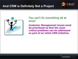 And CRM is Definitely Not a Project You can’t fix everything all at once! Customer Management issues must be prioritized so that the most critical problems can be addressed as part of an initial CRM initiative. 