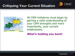 Critiquing Your Current Situation All CRM initiatives must begin by gaining a solid understanding of your CRM strengths and more importantly, your current weaknesses; What’s holding you back! 