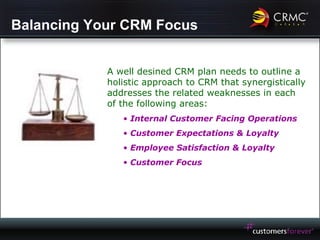 Balancing Your CRM Focus A well desined CRM plan needs to outline a holistic approach to CRM that synergistically addresses the related weaknesses in each of the following areas: Internal Customer Facing Operations Customer Expectations & Loyalty Employee Satisfaction & Loyalty Customer Focus 