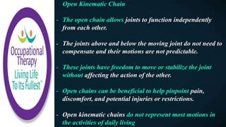 Open Kinematic Chain
- The open chain allows joints to function independently
from each other.
- The joints above and below the moving joint do not need to
compensate and their motions are not predictable.
- These joints have freedom to move or stabilize the joint
without affecting the action of the other.
- Open chains can be beneficial to help pinpoint pain,
discomfort, and potential injuries or restrictions.
- Open kinematic chains do not represent most motions in
the activities of daily living
 