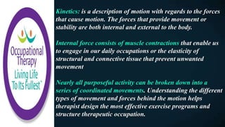 Kinetics: is a description of motion with regards to the forces
that cause motion. The forces that provide movement or
stability are both internal and external to the body.
Internal force consists of muscle contractions that enable us
to engage in our daily occupations or the elasticity of
structural and connective tissue that prevent unwanted
movement
Nearly all purposeful activity can be broken down into a
series of coordinated movements. Understanding the different
types of movement and forces behind the motion helps
therapist design the most effective exercise programs and
structure therapeutic occupation.
 