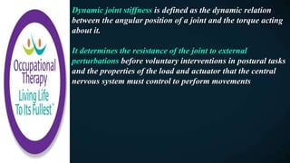 Dynamic joint stiffness is defined as the dynamic relation
between the angular position of a joint and the torque acting
about it.
It determines the resistance of the joint to external
perturbations before voluntary interventions in postural tasks
and the properties of the load and actuator that the central
nervous system must control to perform movements
 