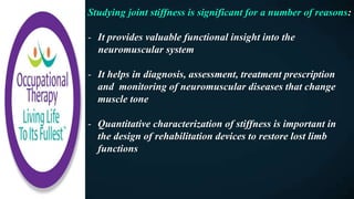 Studying joint stiffness is significant for a number of reasons:
- It provides valuable functional insight into the
neuromuscular system
- It helps in diagnosis, assessment, treatment prescription
and monitoring of neuromuscular diseases that change
muscle tone
- Quantitative characterization of stiffness is important in
the design of rehabilitation devices to restore lost limb
functions
 