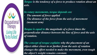 Torque is the tendency of a force to produce rotation about an
axis.
In rotary movements, torque depends on:
- The amount of force applied
- The distance of the force from the axis of movement
(moment arm)
Torque is equal to the magnitude of a force times the
perpendicular distance between the line of force and the axis
of rotation.
The concept of torque explains why the placement of an
object either closer to or farther from the axis of rotation
changes the effort needed to make the movement, even tough
the object’s weight remains constant.
 