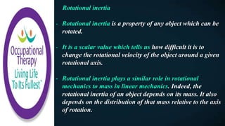 Rotational inertia
- Rotational inertia is a property of any object which can be
rotated.
- It is a scalar value which tells us how difficult it is to
change the rotational velocity of the object around a given
rotational axis.
- Rotational inertia plays a similar role in rotational
mechanics to mass in linear mechanics. Indeed, the
rotational inertia of an object depends on its mass. It also
depends on the distribution of that mass relative to the axis
of rotation.
 