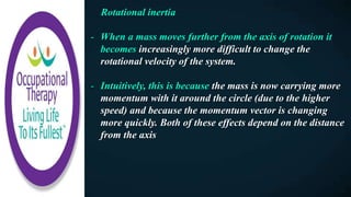 Rotational inertia
- When a mass moves further from the axis of rotation it
becomes increasingly more difficult to change the
rotational velocity of the system.
- Intuitively, this is because the mass is now carrying more
momentum with it around the circle (due to the higher
speed) and because the momentum vector is changing
more quickly. Both of these effects depend on the distance
from the axis
 
