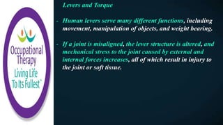 Levers and Torque
- Human levers serve many different functions, including
movement, manipulation of objects, and weight bearing.
- If a joint is misaligned, the lever structure is altered, and
mechanical stress to the joint caused by external and
internal forces increases, all of which result in injury to
the joint or soft tissue.
 
