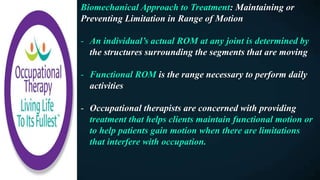 Biomechanical Approach to Treatment: Maintaining or
Preventing Limitation in Range of Motion
- An individual’s actual ROM at any joint is determined by
the structures surrounding the segments that are moving
- Functional ROM is the range necessary to perform daily
activities
- Occupational therapists are concerned with providing
treatment that helps clients maintain functional motion or
to help patients gain motion when there are limitations
that interfere with occupation.
 
