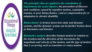 The principles that are applied to the remediation of
impairments for acute injuries; the prevention of illnesses
and conditions caused by repetitive motion, cumulative
trauma, or poor biomechanics ; and as compensation for or
adaptation to chronic disability
Biomechanics is broken down into static and dynamic
systems, and the dynamic system can be further broken down
as kinematics and kinetics.
Kinematics analysis describes human motion in relation to
the location and the direction of the movement, the
magnitude and velocity of the motion, and the type of motion
that is occurring such as translator or rotary motion.
 