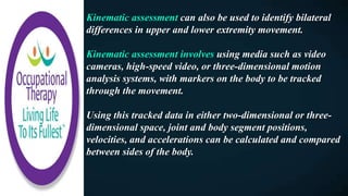Kinematic assessment can also be used to identify bilateral
differences in upper and lower extremity movement.
Kinematic assessment involves using media such as video
cameras, high-speed video, or three-dimensional motion
analysis systems, with markers on the body to be tracked
through the movement.
Using this tracked data in either two-dimensional or three-
dimensional space, joint and body segment positions,
velocities, and accelerations can be calculated and compared
between sides of the body.
 