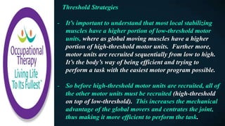 Threshold Strategies
- It’s important to understand that most local stabilizing
muscles have a higher portion of low-threshold motor
units, where as global moving muscles have a higher
portion of high-threshold motor units. Further more,
motor units are recruited sequentially from low to high.
It’s the body’s way of being efficient and trying to
perform a task with the easiest motor program possible.
- So before high-threshold motor units are recruited, all of
the other motor units must be recruited (high-threshold
on top of low-threshold). This increases the mechanical
advantage of the global movers and centrates the joint,
thus making it more efficient to perform the task.
 