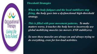 Threshold Strategies
- When the body fatigues and the local stabilizers stop
firing, the body goes into a dysfunctional high-threshold
strategy.
- This is filled with poor movement patterns. To make
matters worse, it teaches the body how to incorrectly use
global mobilizing muscles (as movers AND stabilizers).
- So now these muscles are always on and always trying to
do everything, even for low-load activities.
 
