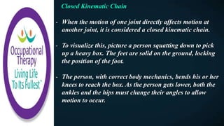 Closed Kinematic Chain
- When the motion of one joint directly affects motion at
another joint, it is considered a closed kinematic chain.
- To visualize this, picture a person squatting down to pick
up a heavy box. The feet are solid on the ground, locking
the position of the foot.
- The person, with correct body mechanics, bends his or her
knees to reach the box. As the person gets lower, both the
ankles and the hips must change their angles to allow
motion to occur.
 