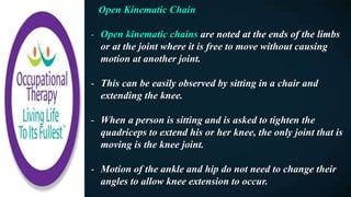 Open Kinematic Chain
- Open kinematic chains are noted at the ends of the limbs
or at the joint where it is free to move without causing
motion at another joint.
- This can be easily observed by sitting in a chair and
extending the knee.
- When a person is sitting and is asked to tighten the
quadriceps to extend his or her knee, the only joint that is
moving is the knee joint.
- Motion of the ankle and hip do not need to change their
angles to allow knee extension to occur.
 
