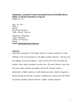 1 
; 
Optimizing Academic Prospects through Behavioral Modification in 
Higher Academic Institutions in Nigeria 
Inegbenebor, Ute 
Appl. No. 4817 
Article I 
PHE 08 
Ph. D Health Education 
Texilla American University 
Department of Physiology 
College of Medicine 
Ambrose Alli University 
Ekpoma 
E-mail: druteinegbenebor@yahoo.com 
Abstract 
The potential and capacity of the Nigerian student for academic achievement is often 
challenged by the social environment of the higher academic institutions. S/he has to face 
the challenges posed by peer influence, which may force him or her into alcohol and 
substance abuse, cultism, prostitution and other vices. This article discusses some of the 
root causes of these problems and suggests that the will of parents, teachers, 
administrators of higher institutions and the federal government should be integrated to 
address and make the necessary corrections in administrative processes that will facilitate 
the adoption of healthy behavioral lifestyles in higher academic institutions 
 