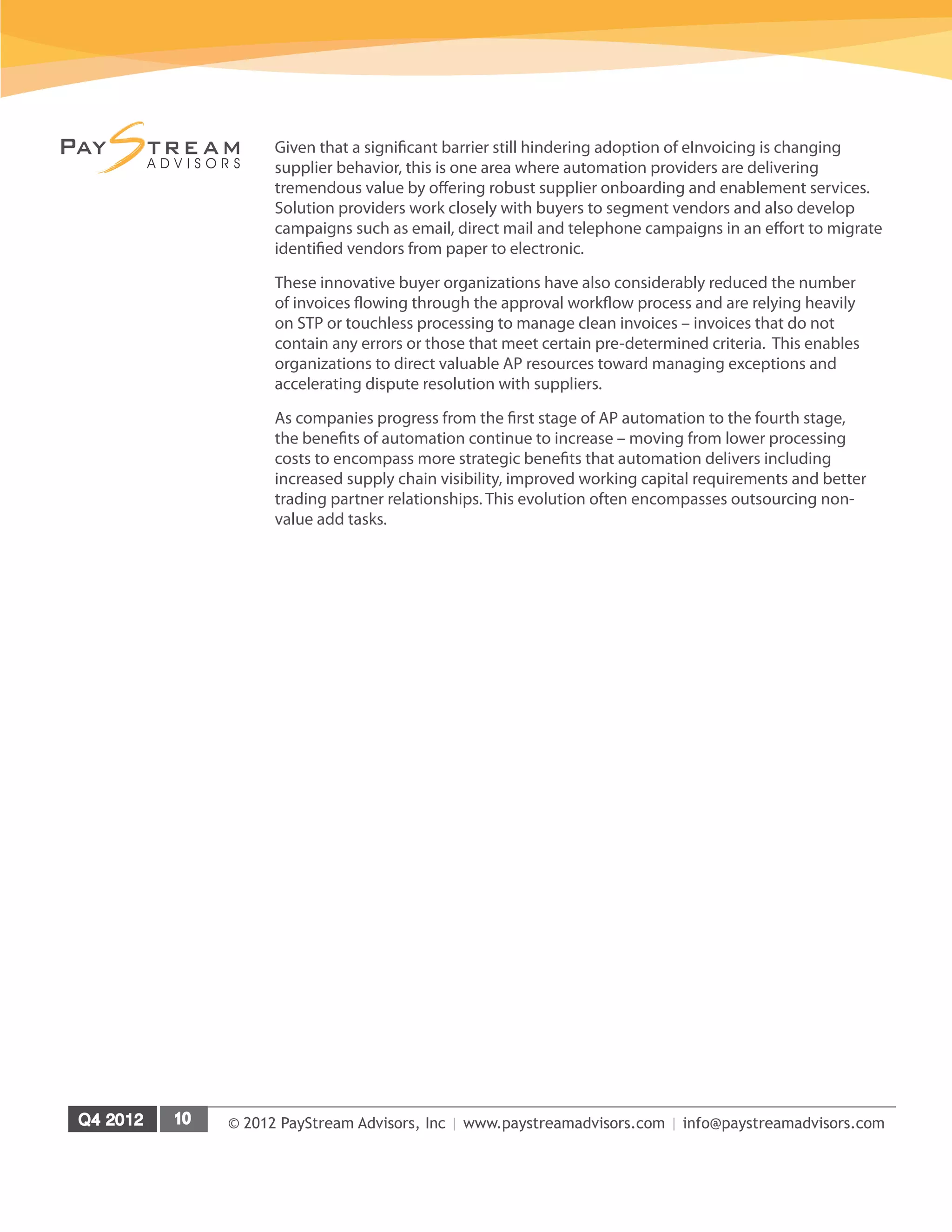 © 2012 PayStream Advisors, Inc | www.paystreamadvisors.com | info@paystreamadvisors.com
Given that a significant barrier still hindering adoption of eInvoicing is changing
supplier behavior, this is one area where automation providers are delivering
tremendous value by offering robust supplier onboarding and enablement services.
Solution providers work closely with buyers to segment vendors and also develop
campaigns such as email, direct mail and telephone campaigns in an effort to migrate
identified vendors from paper to electronic.
These innovative buyer organizations have also considerably reduced the number
of invoices flowing through the approval workflow process and are relying heavily
on STP or touchless processing to manage clean invoices – invoices that do not
contain any errors or those that meet certain pre-determined criteria. This enables
organizations to direct valuable AP resources toward managing exceptions and
accelerating dispute resolution with suppliers.
As companies progress from the first stage of AP automation to the fourth stage,
the benefits of automation continue to increase – moving from lower processing
costs to encompass more strategic benefits that automation delivers including
increased supply chain visibility, improved working capital requirements and better
trading partner relationships. This evolution often encompasses outsourcing non-
value add tasks.
 