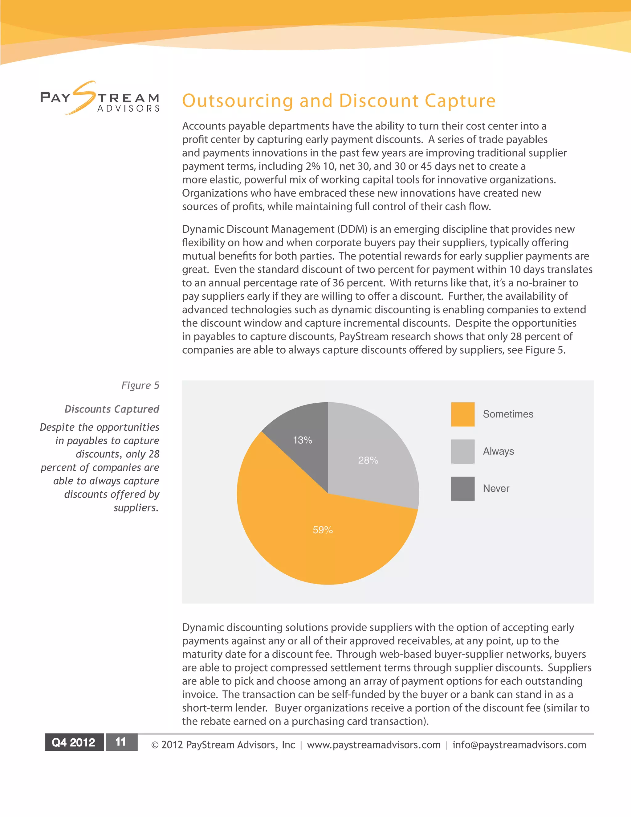 © 2012 PayStream Advisors, Inc | www.paystreamadvisors.com | info@paystreamadvisors.com
Outsourcing and Discount Capture
Accounts payable departments have the ability to turn their cost center into a
profit center by capturing early payment discounts. A series of trade payables
and payments innovations in the past few years are improving traditional supplier
payment terms, including 2% 10, net 30, and 30 or 45 days net to create a
more elastic, powerful mix of working capital tools for innovative organizations.
Organizations who have embraced these new innovations have created new
sources of profits, while maintaining full control of their cash flow.
Dynamic Discount Management (DDM) is an emerging discipline that provides new
flexibility on how and when corporate buyers pay their suppliers, typically offering
mutual benefits for both parties. The potential rewards for early supplier payments are
great. Even the standard discount of two percent for payment within 10 days translates
to an annual percentage rate of 36 percent. With returns like that, it’s a no-brainer to
pay suppliers early if they are willing to offer a discount. Further, the availability of
advanced technologies such as dynamic discounting is enabling companies to extend
the discount window and capture incremental discounts. Despite the opportunities
in payables to capture discounts, PayStream research shows that only 28 percent of
companies are able to always capture discounts offered by suppliers, see Figure 5.
Dynamic discounting solutions provide suppliers with the option of accepting early
payments against any or all of their approved receivables, at any point, up to the
maturity date for a discount fee. Through web-based buyer-supplier networks, buyers
are able to project compressed settlement terms through supplier discounts. Suppliers
are able to pick and choose among an array of payment options for each outstanding
invoice. The transaction can be self-funded by the buyer or a bank can stand in as a
short-term lender. Buyer organizations receive a portion of the discount fee (similar to
the rebate earned on a purchasing card transaction).
Figure 5
Discounts Captured
Despite the opportunities
in payables to capture
discounts, only 28
percent of companies are
able to always capture
discounts offered by
suppliers.
13%
28%
59%
Sometimes
Always
Never
 