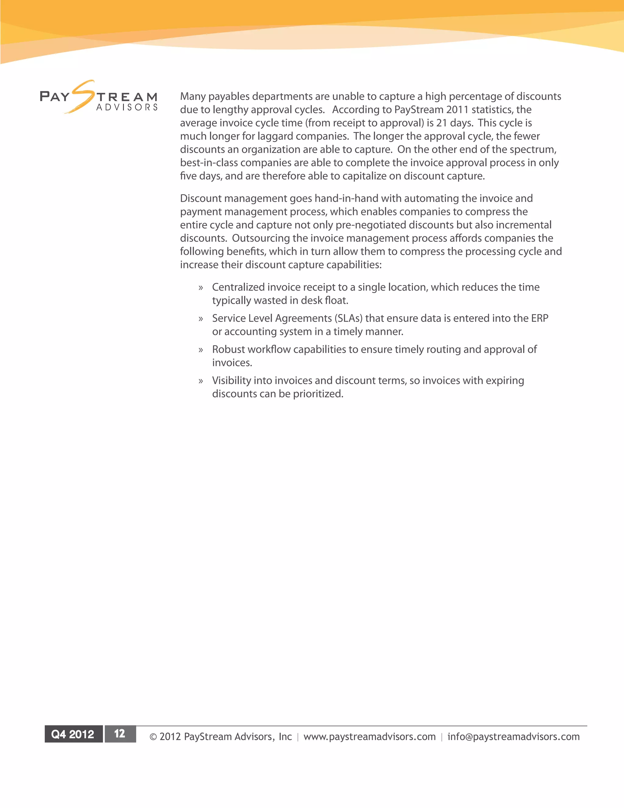 © 2012 PayStream Advisors, Inc | www.paystreamadvisors.com | info@paystreamadvisors.com
Many payables departments are unable to capture a high percentage of discounts
due to lengthy approval cycles. According to PayStream 2011 statistics, the
average invoice cycle time (from receipt to approval) is 21 days. This cycle is
much longer for laggard companies. The longer the approval cycle, the fewer
discounts an organization are able to capture. On the other end of the spectrum,
best-in-class companies are able to complete the invoice approval process in only
five days, and are therefore able to capitalize on discount capture.
Discount management goes hand-in-hand with automating the invoice and
payment management process, which enables companies to compress the
entire cycle and capture not only pre-negotiated discounts but also incremental
discounts. Outsourcing the invoice management process affords companies the
following benefits, which in turn allow them to compress the processing cycle and
increase their discount capture capabilities:
»
» Centralized invoice receipt to a single location, which reduces the time
typically wasted in desk float.
»
» Service Level Agreements (SLAs) that ensure data is entered into the ERP
or accounting system in a timely manner.
»
» Robust workflow capabilities to ensure timely routing and approval of
invoices.
»
» Visibility into invoices and discount terms, so invoices with expiring
discounts can be prioritized.
 