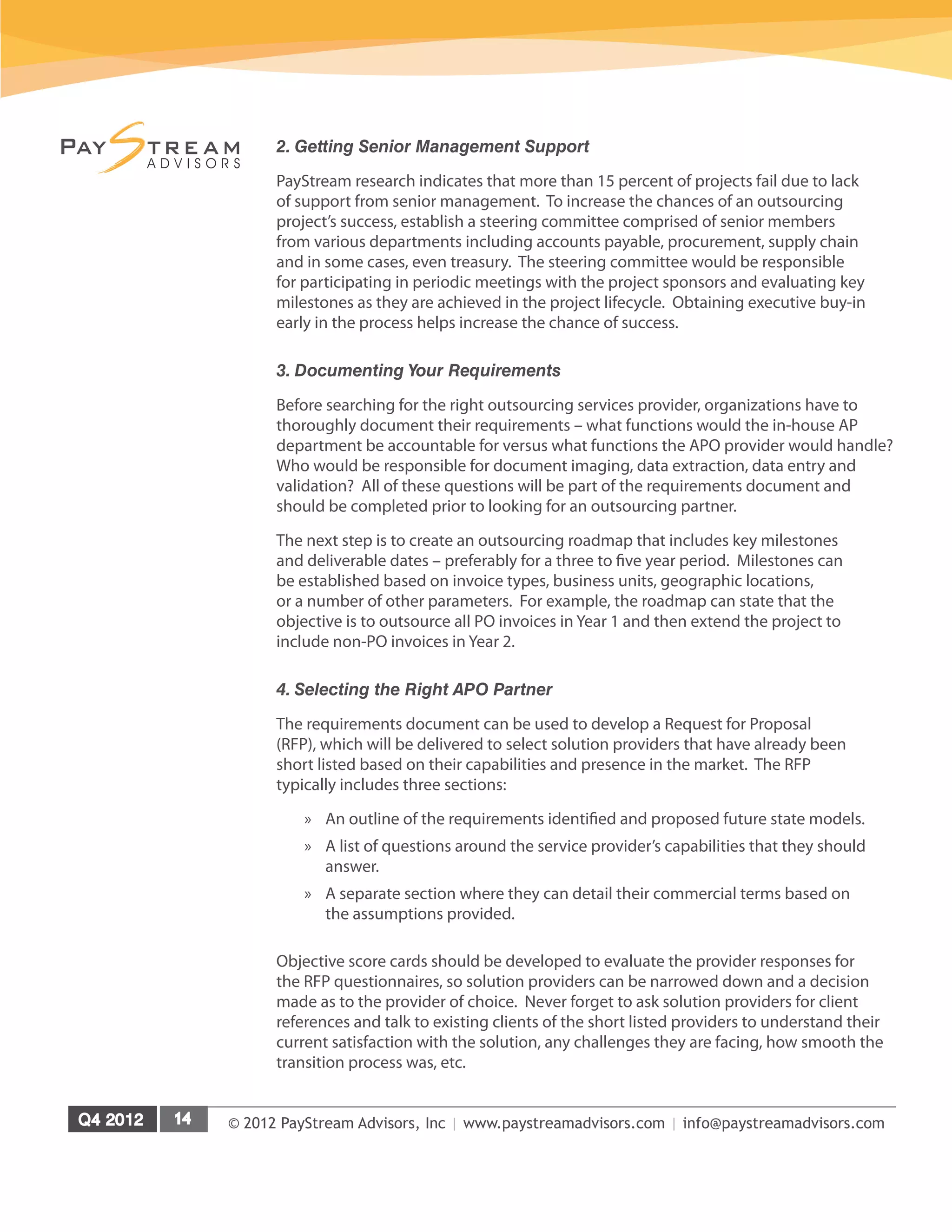 © 2012 PayStream Advisors, Inc | www.paystreamadvisors.com | info@paystreamadvisors.com
2. Getting Senior Management Support
PayStream research indicates that more than 15 percent of projects fail due to lack
of support from senior management. To increase the chances of an outsourcing
project’s success, establish a steering committee comprised of senior members
from various departments including accounts payable, procurement, supply chain
and in some cases, even treasury. The steering committee would be responsible
for participating in periodic meetings with the project sponsors and evaluating key
milestones as they are achieved in the project lifecycle. Obtaining executive buy-in
early in the process helps increase the chance of success.
3. Documenting Your Requirements
Before searching for the right outsourcing services provider, organizations have to
thoroughly document their requirements – what functions would the in-house AP
department be accountable for versus what functions the APO provider would handle?
Who would be responsible for document imaging, data extraction, data entry and
validation? All of these questions will be part of the requirements document and
should be completed prior to looking for an outsourcing partner.
The next step is to create an outsourcing roadmap that includes key milestones
and deliverable dates – preferably for a three to five year period. Milestones can
be established based on invoice types, business units, geographic locations,
or a number of other parameters. For example, the roadmap can state that the
objective is to outsource all PO invoices in Year 1 and then extend the project to
include non-PO invoices in Year 2.
4. Selecting the Right APO Partner
The requirements document can be used to develop a Request for Proposal
(RFP), which will be delivered to select solution providers that have already been
short listed based on their capabilities and presence in the market. The RFP
typically includes three sections:
»
» An outline of the requirements identified and proposed future state models.
»
» A list of questions around the service provider’s capabilities that they should
answer.
»
» A separate section where they can detail their commercial terms based on
the assumptions provided.
Objective score cards should be developed to evaluate the provider responses for
the RFP questionnaires, so solution providers can be narrowed down and a decision
made as to the provider of choice. Never forget to ask solution providers for client
references and talk to existing clients of the short listed providers to understand their
current satisfaction with the solution, any challenges they are facing, how smooth the
transition process was, etc.
 