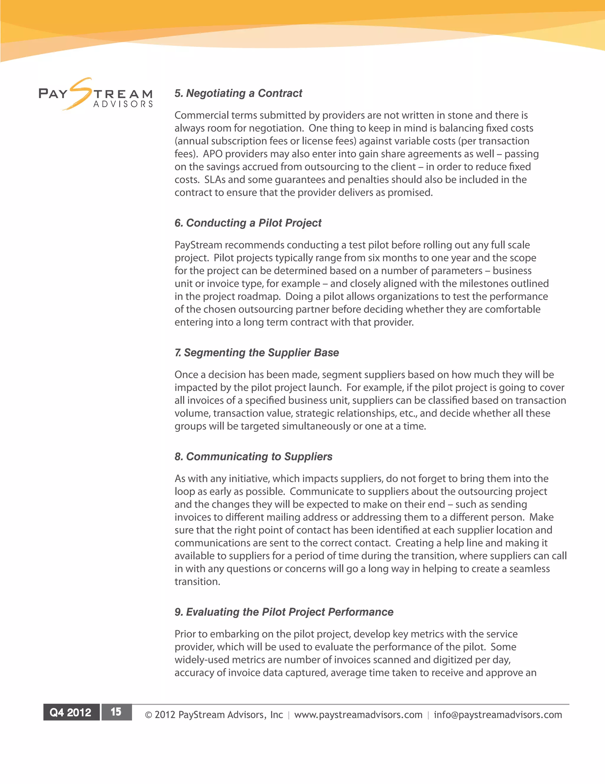 © 2012 PayStream Advisors, Inc | www.paystreamadvisors.com | info@paystreamadvisors.com
5. Negotiating a Contract
Commercial terms submitted by providers are not written in stone and there is
always room for negotiation. One thing to keep in mind is balancing fixed costs
(annual subscription fees or license fees) against variable costs (per transaction
fees). APO providers may also enter into gain share agreements as well – passing
on the savings accrued from outsourcing to the client – in order to reduce fixed
costs. SLAs and some guarantees and penalties should also be included in the
contract to ensure that the provider delivers as promised.
6. Conducting a Pilot Project
PayStream recommends conducting a test pilot before rolling out any full scale
project. Pilot projects typically range from six months to one year and the scope
for the project can be determined based on a number of parameters – business
unit or invoice type, for example – and closely aligned with the milestones outlined
in the project roadmap. Doing a pilot allows organizations to test the performance
of the chosen outsourcing partner before deciding whether they are comfortable
entering into a long term contract with that provider.
7. Segmenting the Supplier Base
Once a decision has been made, segment suppliers based on how much they will be
impacted by the pilot project launch. For example, if the pilot project is going to cover
all invoices of a specified business unit, suppliers can be classified based on transaction
volume, transaction value, strategic relationships, etc., and decide whether all these
groups will be targeted simultaneously or one at a time.
8. Communicating to Suppliers
As with any initiative, which impacts suppliers, do not forget to bring them into the
loop as early as possible. Communicate to suppliers about the outsourcing project
and the changes they will be expected to make on their end – such as sending
invoices to different mailing address or addressing them to a different person. Make
sure that the right point of contact has been identified at each supplier location and
communications are sent to the correct contact. Creating a help line and making it
available to suppliers for a period of time during the transition, where suppliers can call
in with any questions or concerns will go a long way in helping to create a seamless
transition.
9. Evaluating the Pilot Project Performance
Prior to embarking on the pilot project, develop key metrics with the service
provider, which will be used to evaluate the performance of the pilot. Some
widely-used metrics are number of invoices scanned and digitized per day,
accuracy of invoice data captured, average time taken to receive and approve an
 