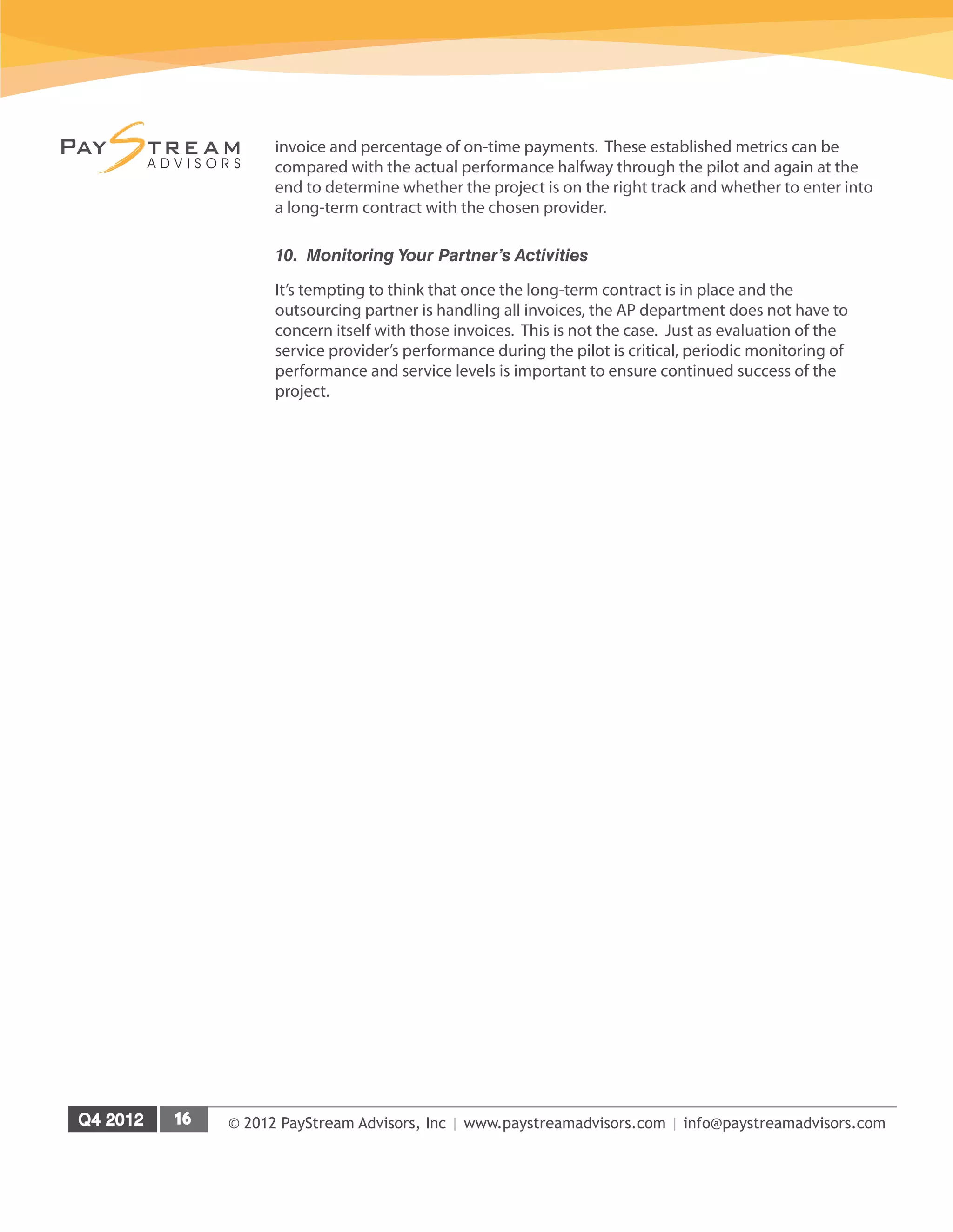 © 2012 PayStream Advisors, Inc | www.paystreamadvisors.com | info@paystreamadvisors.com
invoice and percentage of on-time payments. These established metrics can be
compared with the actual performance halfway through the pilot and again at the
end to determine whether the project is on the right track and whether to enter into
a long-term contract with the chosen provider.
10. Monitoring Your Partner’s Activities
It’s tempting to think that once the long-term contract is in place and the
outsourcing partner is handling all invoices, the AP department does not have to
concern itself with those invoices. This is not the case. Just as evaluation of the
service provider’s performance during the pilot is critical, periodic monitoring of
performance and service levels is important to ensure continued success of the
project.
 
