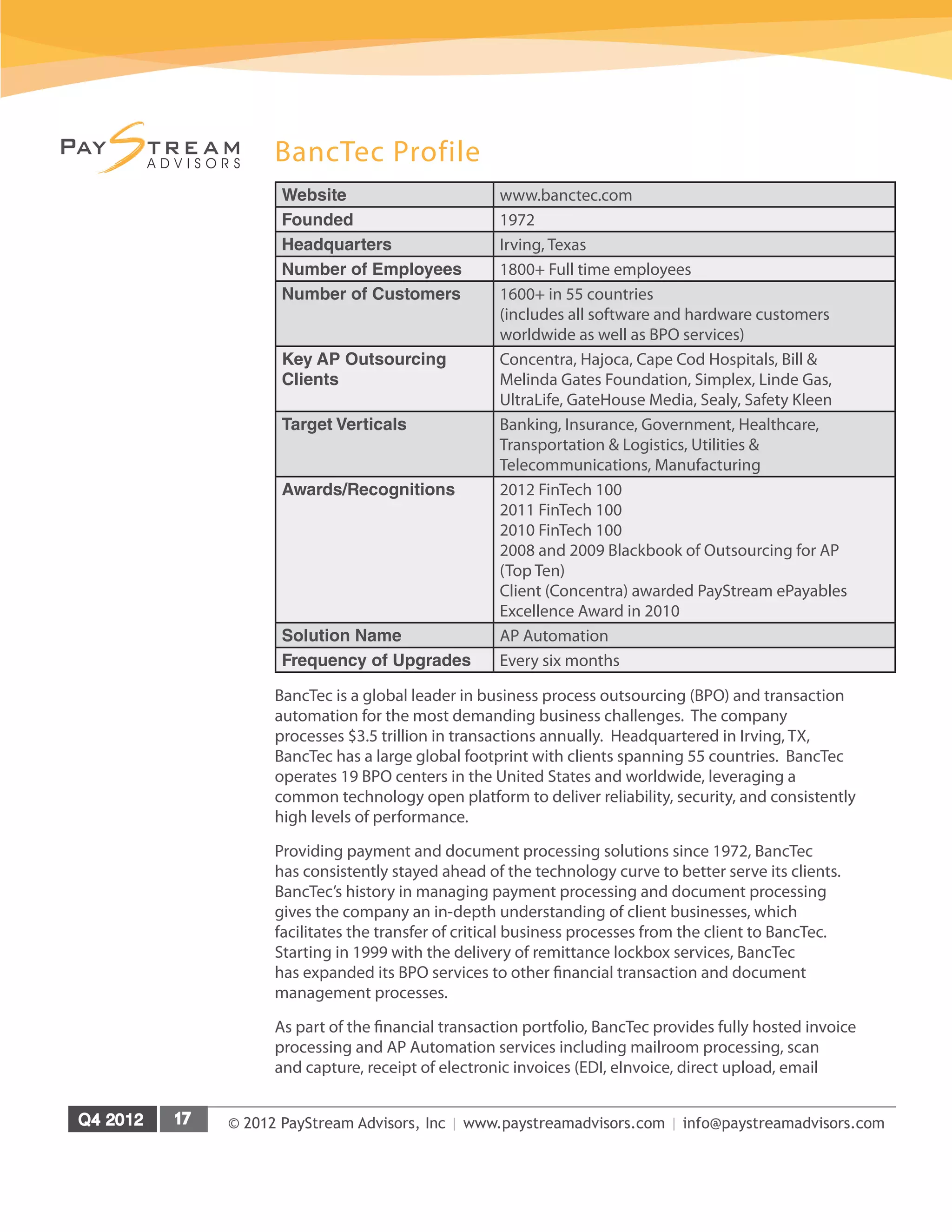 © 2012 PayStream Advisors, Inc | www.paystreamadvisors.com | info@paystreamadvisors.com
BancTec Profile
Website www.banctec.com
Founded 1972
Headquarters Irving, Texas
Number of Employees 1800+ Full time employees
Number of Customers 1600+ in 55 countries
(includes all software and hardware customers
worldwide as well as BPO services)
Key AP Outsourcing
Clients
Concentra, Hajoca, Cape Cod Hospitals, Bill &
Melinda Gates Foundation, Simplex, Linde Gas,
UltraLife, GateHouse Media, Sealy, Safety Kleen
Target Verticals Banking, Insurance, Government, Healthcare,
Transportation & Logistics, Utilities &
Telecommunications, Manufacturing
Awards/Recognitions 2012 FinTech 100
2011 FinTech 100
2010 FinTech 100
2008 and 2009 Blackbook of Outsourcing for AP
(Top Ten)
Client (Concentra) awarded PayStream ePayables
Excellence Award in 2010
Solution Name AP Automation
Frequency of Upgrades Every six months
BancTec is a global leader in business process outsourcing (BPO) and transaction
automation for the most demanding business challenges. The company
processes $3.5 trillion in transactions annually. Headquartered in Irving, TX,
BancTec has a large global footprint with clients spanning 55 countries. BancTec
operates 19 BPO centers in the United States and worldwide, leveraging a
common technology open platform to deliver reliability, security, and consistently
high levels of performance.
Providing payment and document processing solutions since 1972, BancTec
has consistently stayed ahead of the technology curve to better serve its clients.
BancTec’s history in managing payment processing and document processing
gives the company an in-depth understanding of client businesses, which
facilitates the transfer of critical business processes from the client to BancTec.
Starting in 1999 with the delivery of remittance lockbox services, BancTec
has expanded its BPO services to other financial transaction and document
management processes.
As part of the financial transaction portfolio, BancTec provides fully hosted invoice
processing and AP Automation services including mailroom processing, scan
and capture, receipt of electronic invoices (EDI, eInvoice, direct upload, email
 