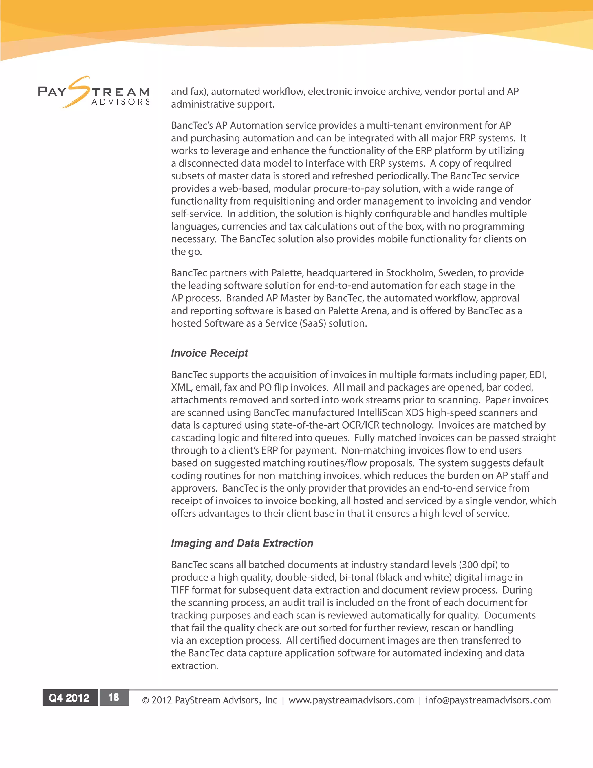 © 2012 PayStream Advisors, Inc | www.paystreamadvisors.com | info@paystreamadvisors.com
and fax), automated workflow, electronic invoice archive, vendor portal and AP
administrative support.
BancTec’s AP Automation service provides a multi-tenant environment for AP
and purchasing automation and can be integrated with all major ERP systems. It
works to leverage and enhance the functionality of the ERP platform by utilizing
a disconnected data model to interface with ERP systems. A copy of required
subsets of master data is stored and refreshed periodically. The BancTec service
provides a web-based, modular procure-to-pay solution, with a wide range of
functionality from requisitioning and order management to invoicing and vendor
self-service. In addition, the solution is highly configurable and handles multiple
languages, currencies and tax calculations out of the box, with no programming
necessary. The BancTec solution also provides mobile functionality for clients on
the go.
BancTec partners with Palette, headquartered in Stockholm, Sweden, to provide
the leading software solution for end-to-end automation for each stage in the
AP process. Branded AP Master by BancTec, the automated workflow, approval
and reporting software is based on Palette Arena, and is offered by BancTec as a
hosted Software as a Service (SaaS) solution.
Invoice Receipt
BancTec supports the acquisition of invoices in multiple formats including paper, EDI,
XML, email, fax and PO flip invoices. All mail and packages are opened, bar coded,
attachments removed and sorted into work streams prior to scanning. Paper invoices
are scanned using BancTec manufactured IntelliScan XDS high-speed scanners and
data is captured using state-of-the-art OCR/ICR technology. Invoices are matched by
cascading logic and filtered into queues. Fully matched invoices can be passed straight
through to a client’s ERP for payment. Non-matching invoices flow to end users
based on suggested matching routines/flow proposals. The system suggests default
coding routines for non-matching invoices, which reduces the burden on AP staff and
approvers. BancTec is the only provider that provides an end-to-end service from
receipt of invoices to invoice booking, all hosted and serviced by a single vendor, which
offers advantages to their client base in that it ensures a high level of service.
Imaging and Data Extraction
BancTec scans all batched documents at industry standard levels (300 dpi) to
produce a high quality, double-sided, bi-tonal (black and white) digital image in
TIFF format for subsequent data extraction and document review process. During
the scanning process, an audit trail is included on the front of each document for
tracking purposes and each scan is reviewed automatically for quality. Documents
that fail the quality check are out sorted for further review, rescan or handling
via an exception process. All certified document images are then transferred to
the BancTec data capture application software for automated indexing and data
extraction.
 