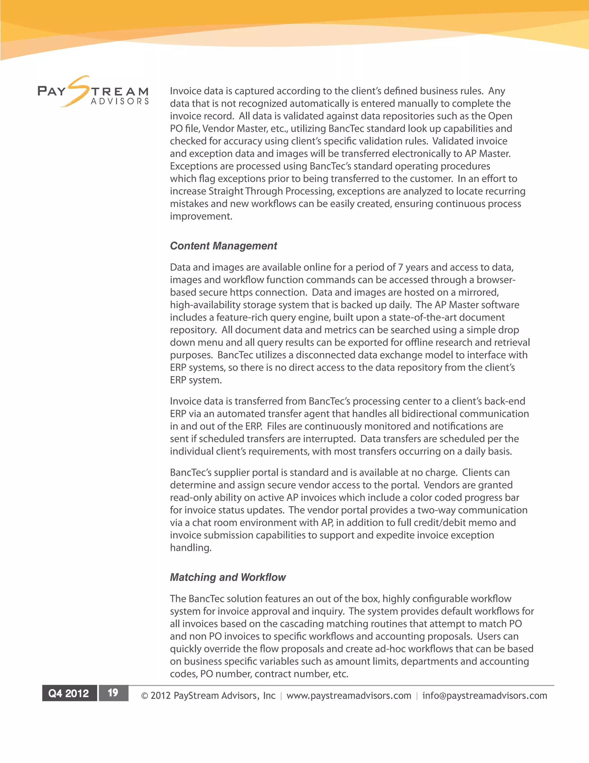 © 2012 PayStream Advisors, Inc | www.paystreamadvisors.com | info@paystreamadvisors.com
Invoice data is captured according to the client’s defined business rules. Any
data that is not recognized automatically is entered manually to complete the
invoice record. All data is validated against data repositories such as the Open
PO file, Vendor Master, etc., utilizing BancTec standard look up capabilities and
checked for accuracy using client’s specific validation rules. Validated invoice
and exception data and images will be transferred electronically to AP Master.
Exceptions are processed using BancTec’s standard operating procedures
which flag exceptions prior to being transferred to the customer. In an effort to
increase Straight Through Processing, exceptions are analyzed to locate recurring
mistakes and new workflows can be easily created, ensuring continuous process
improvement.
Content Management
Data and images are available online for a period of 7 years and access to data,
images and workflow function commands can be accessed through a browser-
based secure https connection. Data and images are hosted on a mirrored,
high-availability storage system that is backed up daily. The AP Master software
includes a feature-rich query engine, built upon a state-of-the-art document
repository. All document data and metrics can be searched using a simple drop
down menu and all query results can be exported for offline research and retrieval
purposes. BancTec utilizes a disconnected data exchange model to interface with
ERP systems, so there is no direct access to the data repository from the client’s
ERP system.
Invoice data is transferred from BancTec’s processing center to a client’s back-end
ERP via an automated transfer agent that handles all bidirectional communication
in and out of the ERP. Files are continuously monitored and notifications are
sent if scheduled transfers are interrupted. Data transfers are scheduled per the
individual client’s requirements, with most transfers occurring on a daily basis.
BancTec’s supplier portal is standard and is available at no charge. Clients can
determine and assign secure vendor access to the portal. Vendors are granted
read-only ability on active AP invoices which include a color coded progress bar
for invoice status updates. The vendor portal provides a two-way communication
via a chat room environment with AP, in addition to full credit/debit memo and
invoice submission capabilities to support and expedite invoice exception
handling.
Matching and Workflow
The BancTec solution features an out of the box, highly configurable workflow
system for invoice approval and inquiry. The system provides default workflows for
all invoices based on the cascading matching routines that attempt to match PO
and non PO invoices to specific workflows and accounting proposals. Users can
quickly override the flow proposals and create ad-hoc workflows that can be based
on business specific variables such as amount limits, departments and accounting
codes, PO number, contract number, etc.
 