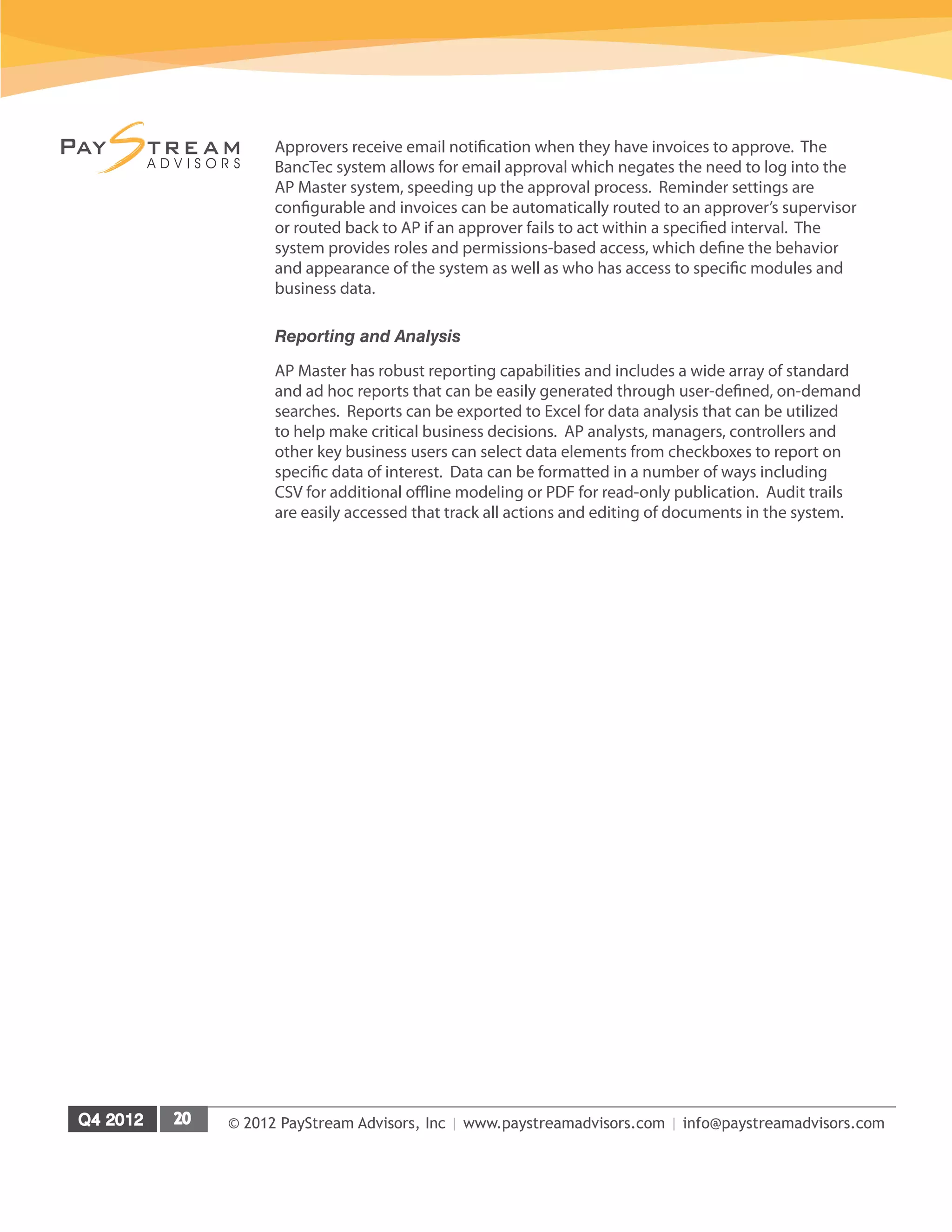 © 2012 PayStream Advisors, Inc | www.paystreamadvisors.com | info@paystreamadvisors.com
Approvers receive email notification when they have invoices to approve. The
BancTec system allows for email approval which negates the need to log into the
AP Master system, speeding up the approval process. Reminder settings are
configurable and invoices can be automatically routed to an approver’s supervisor
or routed back to AP if an approver fails to act within a specified interval. The
system provides roles and permissions-based access, which define the behavior
and appearance of the system as well as who has access to specific modules and
business data.
Reporting and Analysis
AP Master has robust reporting capabilities and includes a wide array of standard
and ad hoc reports that can be easily generated through user-defined, on-demand
searches. Reports can be exported to Excel for data analysis that can be utilized
to help make critical business decisions. AP analysts, managers, controllers and
other key business users can select data elements from checkboxes to report on
specific data of interest. Data can be formatted in a number of ways including
CSV for additional offline modeling or PDF for read-only publication. Audit trails
are easily accessed that track all actions and editing of documents in the system.
 