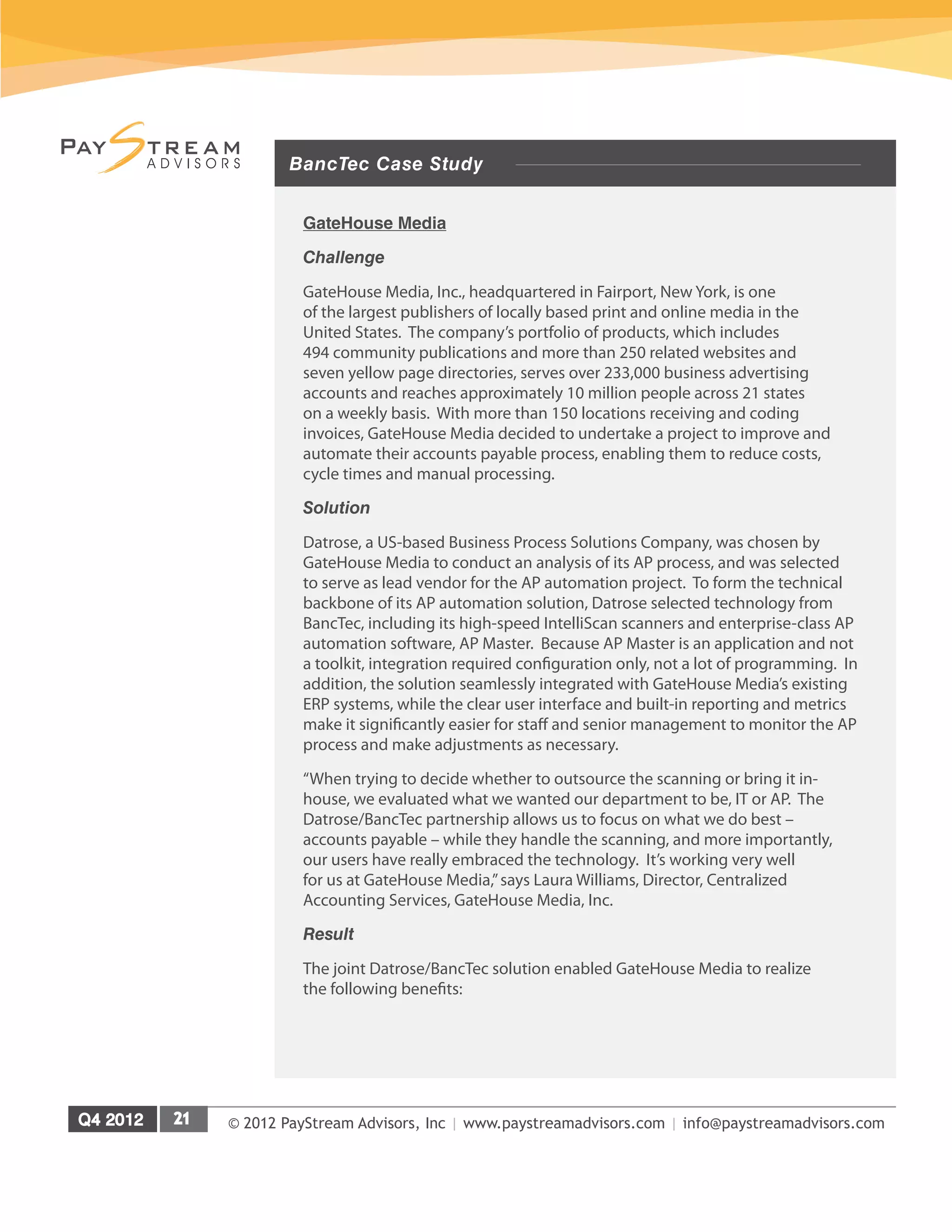 © 2012 PayStream Advisors, Inc | www.paystreamadvisors.com | info@paystreamadvisors.com
BancTec Case Study
GateHouse Media
Challenge
GateHouse Media, Inc., headquartered in Fairport, New York, is one
of the largest publishers of locally based print and online media in the
United States. The company’s portfolio of products, which includes
494 community publications and more than 250 related websites and
seven yellow page directories, serves over 233,000 business advertising
accounts and reaches approximately 10 million people across 21 states
on a weekly basis. With more than 150 locations receiving and coding
invoices, GateHouse Media decided to undertake a project to improve and
automate their accounts payable process, enabling them to reduce costs,
cycle times and manual processing.
Solution
Datrose, a US-based Business Process Solutions Company, was chosen by
GateHouse Media to conduct an analysis of its AP process, and was selected
to serve as lead vendor for the AP automation project. To form the technical
backbone of its AP automation solution, Datrose selected technology from
BancTec, including its high-speed IntelliScan scanners and enterprise-class AP
automation software, AP Master. Because AP Master is an application and not
a toolkit, integration required configuration only, not a lot of programming. In
addition, the solution seamlessly integrated with GateHouse Media’s existing
ERP systems, while the clear user interface and built-in reporting and metrics
make it significantly easier for staff and senior management to monitor the AP
process and make adjustments as necessary.
“When trying to decide whether to outsource the scanning or bring it in-
house, we evaluated what we wanted our department to be, IT or AP. The
Datrose/BancTec partnership allows us to focus on what we do best –
accounts payable – while they handle the scanning, and more importantly,
our users have really embraced the technology. It’s working very well
for us at GateHouse Media,”says Laura Williams, Director, Centralized
Accounting Services, GateHouse Media, Inc.
Result
The joint Datrose/BancTec solution enabled GateHouse Media to realize
the following benefits:
 